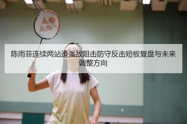 陈雨菲连续两站遭强敌阻击防守反击短板复盘与未来调整方向