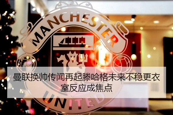 曼联换帅传闻再起滕哈格未来不稳更衣室反应成焦点